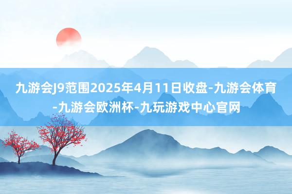 九游会J9范围2025年4月11日收盘-九游会体育-九游会欧洲杯-九玩游戏中心官网