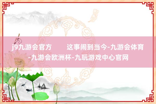 j9九游会官方        这事闹到当今-九游会体育-九游会欧洲杯-九玩游戏中心官网