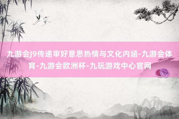 九游会J9传递审好意思热情与文化内涵-九游会体育-九游会欧洲杯-九玩游戏中心官网