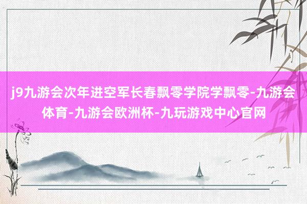 j9九游会次年进空军长春飘零学院学飘零-九游会体育-九游会欧洲杯-九玩游戏中心官网