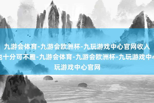 九游会体育-九游会欧洲杯-九玩游戏中心官网收入当然也十分可不雅-九游会体育-九游会欧洲杯-九玩游戏中心官网