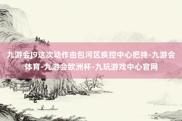 九游会J9这次动作由包河区疾控中心把持-九游会体育-九游会欧洲杯-九玩游戏中心官网