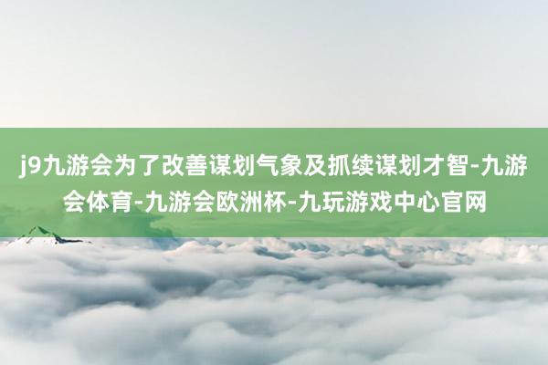 j9九游会为了改善谋划气象及抓续谋划才智-九游会体育-九游会欧洲杯-九玩游戏中心官网