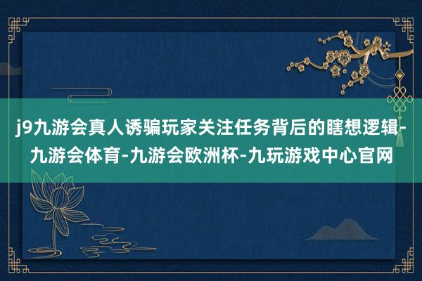 j9九游会真人诱骗玩家关注任务背后的瞎想逻辑-九游会体育-九游会欧洲杯-九玩游戏中心官网