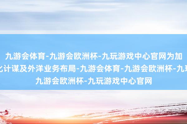 九游会体育-九游会欧洲杯-九玩游戏中心官网为加速公司的国际化计谋及外洋业务布局-九游会体育-九游会欧洲杯-九玩游戏中心官网
