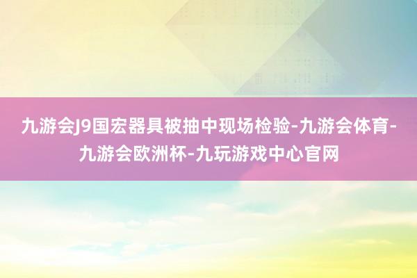 九游会J9国宏器具被抽中现场检验-九游会体育-九游会欧洲杯-九玩游戏中心官网