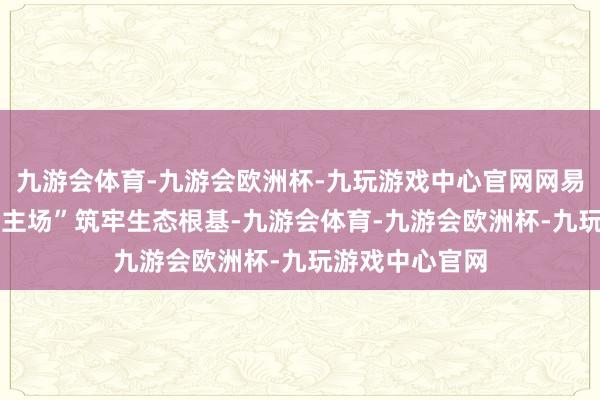九游会体育-九游会欧洲杯-九玩游戏中心官网网易电竞以 “深耕主场”筑牢生态根基-九游会体育-九游会欧洲杯-九玩游戏中心官网