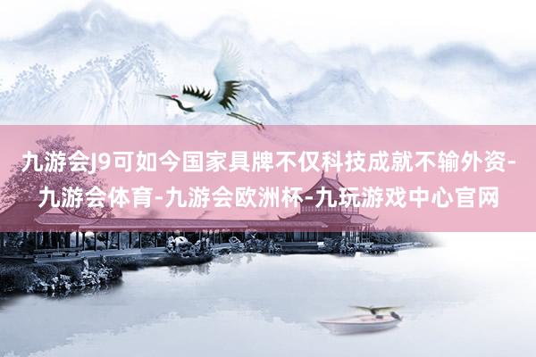 九游会J9可如今国家具牌不仅科技成就不输外资-九游会体育-九游会欧洲杯-九玩游戏中心官网