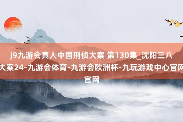 j9九游会真人中国刑侦大案 第130集_沈阳三八大案24-九游会体育-九游会欧洲杯-九玩游戏中心官网