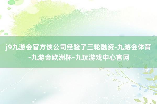 j9九游会官方该公司经验了三轮融资-九游会体育-九游会欧洲杯-九玩游戏中心官网