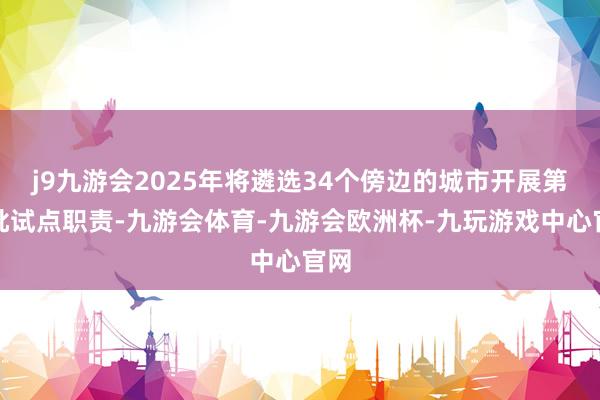 j9九游会2025年将遴选34个傍边的城市开展第三批试点职责-九游会体育-九游会欧洲杯-九玩游戏中心官网