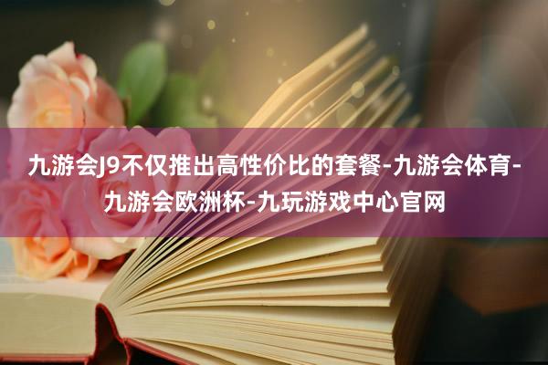九游会J9不仅推出高性价比的套餐-九游会体育-九游会欧洲杯-九玩游戏中心官网
