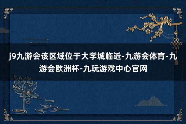 j9九游会该区域位于大学城临近-九游会体育-九游会欧洲杯-九玩游戏中心官网
