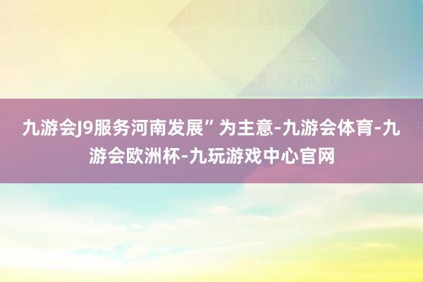 九游会J9服务河南发展”为主意-九游会体育-九游会欧洲杯-九玩游戏中心官网