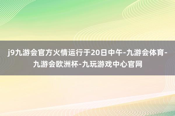 j9九游会官方火情运行于20日中午-九游会体育-九游会欧洲杯-九玩游戏中心官网