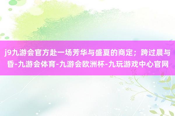 j9九游会官方赴一场芳华与盛夏的商定；跨过晨与昏-九游会体育-九游会欧洲杯-九玩游戏中心官网
