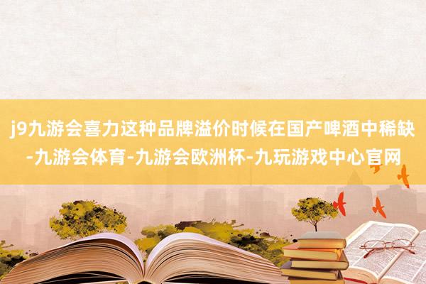 j9九游会喜力这种品牌溢价时候在国产啤酒中稀缺-九游会体育-九游会欧洲杯-九玩游戏中心官网