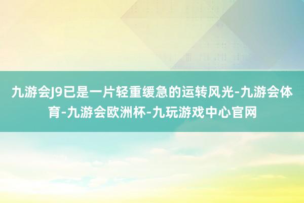 九游会J9已是一片轻重缓急的运转风光-九游会体育-九游会欧洲杯-九玩游戏中心官网