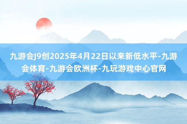 九游会J9创2025年4月22日以来新低水平-九游会体育-九游会欧洲杯-九玩游戏中心官网