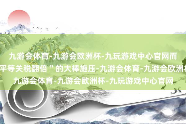 九游会体育-九游会欧洲杯-九玩游戏中心官网而好意思国则挥舞着＂平等关税翻倍＂的大棒施压-九游会体育-九游会欧洲杯-九玩游戏中心官网