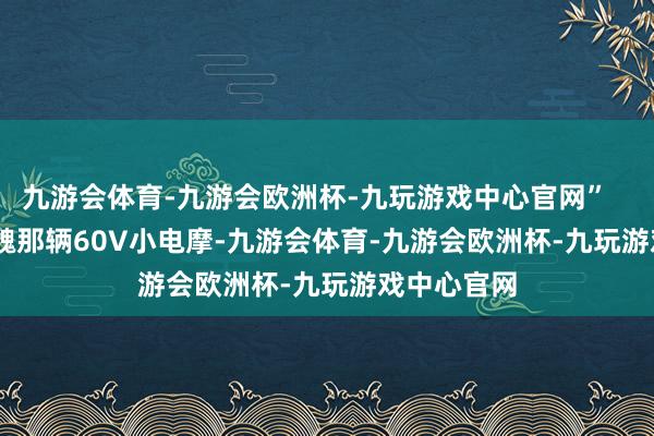 九游会体育-九游会欧洲杯-九玩游戏中心官网”        其实老魏那辆60V小电摩-九游会体育-九游会欧洲杯-九玩游戏中心官网