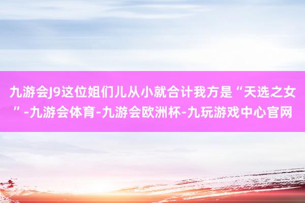 九游会J9这位姐们儿从小就合计我方是“天选之女”-九游会体育-九游会欧洲杯-九玩游戏中心官网