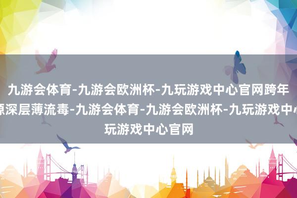九游会体育-九游会欧洲杯-九玩游戏中心官网跨年级溯源深层薄流毒-九游会体育-九游会欧洲杯-九玩游戏中心官网