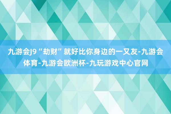 九游会J9“劫财”就好比你身边的一又友-九游会体育-九游会欧洲杯-九玩游戏中心官网