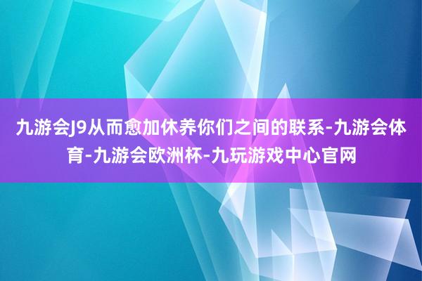 九游会J9从而愈加休养你们之间的联系-九游会体育-九游会欧洲杯-九玩游戏中心官网