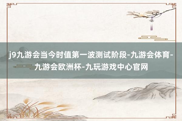 j9九游会当今时值第一波测试阶段-九游会体育-九游会欧洲杯-九玩游戏中心官网