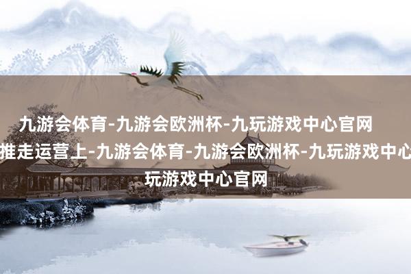 九游会体育-九游会欧洲杯-九玩游戏中心官网        在推走运营上-九游会体育-九游会欧洲杯-九玩游戏中心官网