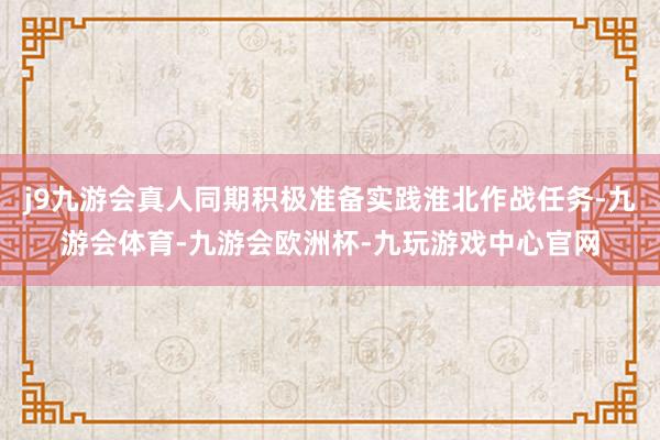 j9九游会真人同期积极准备实践淮北作战任务-九游会体育-九游会欧洲杯-九玩游戏中心官网