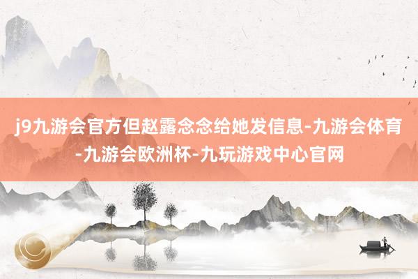 j9九游会官方但赵露念念给她发信息-九游会体育-九游会欧洲杯-九玩游戏中心官网