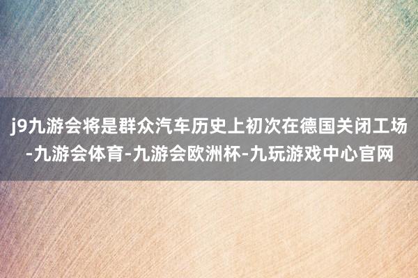 j9九游会将是群众汽车历史上初次在德国关闭工场-九游会体育-九游会欧洲杯-九玩游戏中心官网