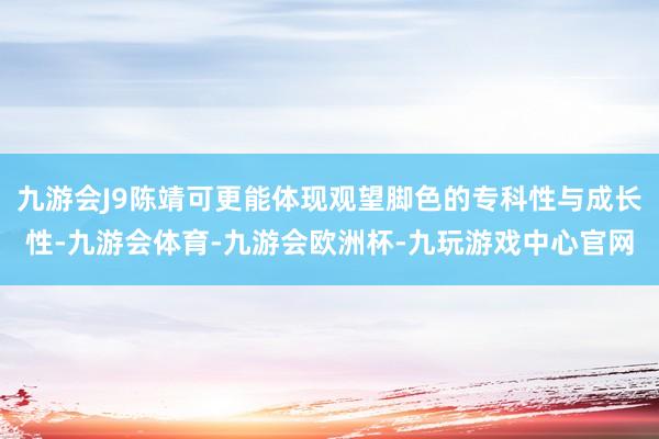 九游会J9陈靖可更能体现观望脚色的专科性与成长性-九游会体育-九游会欧洲杯-九玩游戏中心官网
