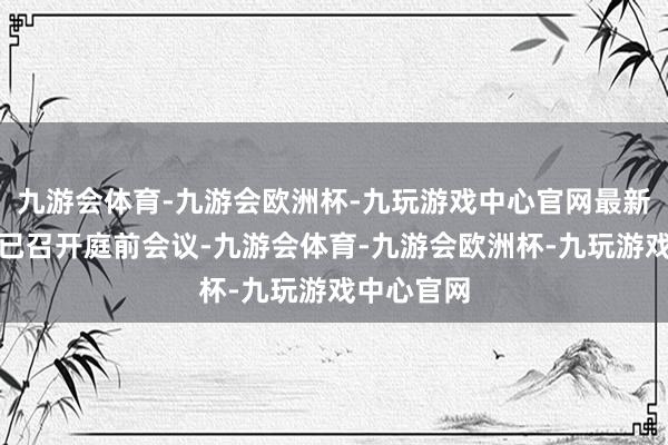 九游会体育-九游会欧洲杯-九玩游戏中心官网最新施展是均已召开庭前会议-九游会体育-九游会欧洲杯-九玩游戏中心官网