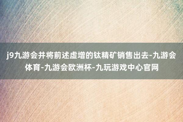 j9九游会并将前述虚增的钛精矿销售出去-九游会体育-九游会欧洲杯-九玩游戏中心官网