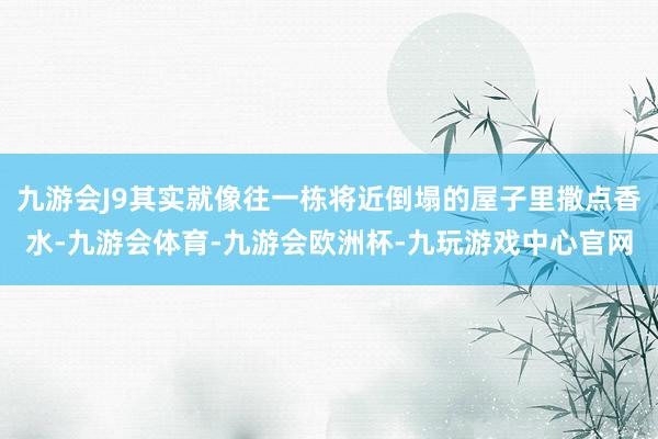 九游会J9其实就像往一栋将近倒塌的屋子里撒点香水-九游会体育-九游会欧洲杯-九玩游戏中心官网
