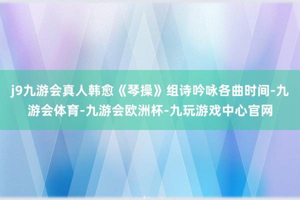 j9九游会真人韩愈《琴操》组诗吟咏各曲时间-九游会体育-九游会欧洲杯-九玩游戏中心官网