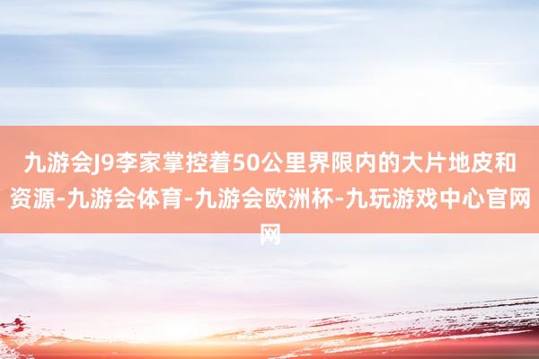 九游会J9李家掌控着50公里界限内的大片地皮和资源-九游会体育-九游会欧洲杯-九玩游戏中心官网