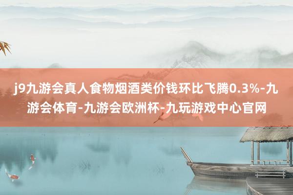 j9九游会真人食物烟酒类价钱环比飞腾0.3%-九游会体育-九游会欧洲杯-九玩游戏中心官网