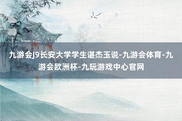 九游会J9长安大学学生谌杰玉说-九游会体育-九游会欧洲杯-九玩游戏中心官网