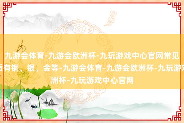 九游会体育-九游会欧洲杯-九玩游戏中心官网常见的金属材质有铜、银、金等-九游会体育-九游会欧洲杯-九玩游戏中心官网