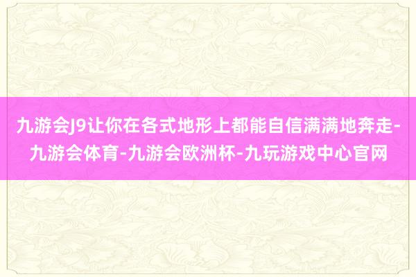 九游会J9让你在各式地形上都能自信满满地奔走-九游会体育-九游会欧洲杯-九玩游戏中心官网
