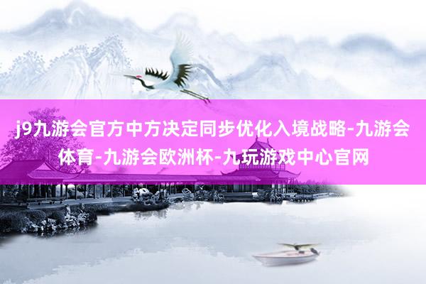 j9九游会官方中方决定同步优化入境战略-九游会体育-九游会欧洲杯-九玩游戏中心官网
