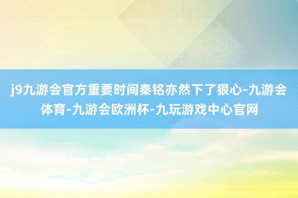 j9九游会官方重要时间秦铭亦然下了狠心-九游会体育-九游会欧洲杯-九玩游戏中心官网
