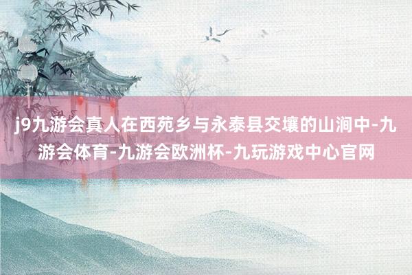 j9九游会真人在西苑乡与永泰县交壤的山涧中-九游会体育-九游会欧洲杯-九玩游戏中心官网