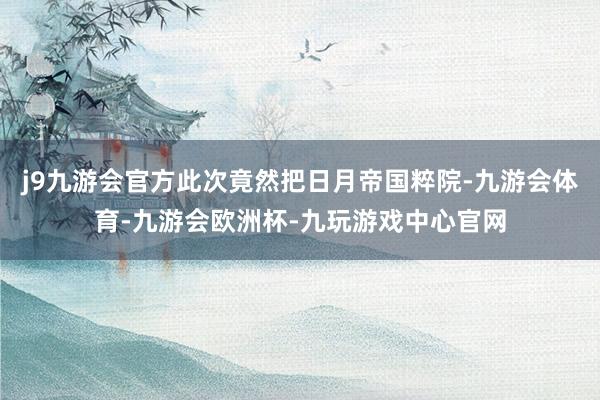 j9九游会官方此次竟然把日月帝国粹院-九游会体育-九游会欧洲杯-九玩游戏中心官网