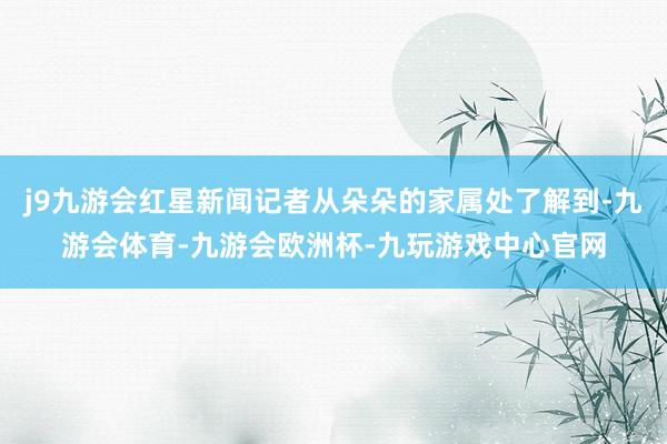 j9九游会红星新闻记者从朵朵的家属处了解到-九游会体育-九游会欧洲杯-九玩游戏中心官网