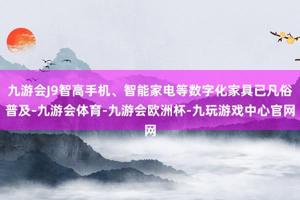 九游会J9智高手机、智能家电等数字化家具已凡俗普及-九游会体育-九游会欧洲杯-九玩游戏中心官网
